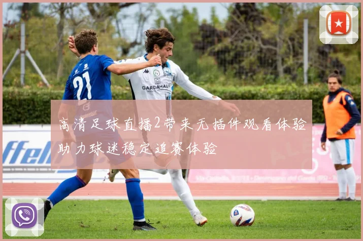 高清足球直播2带来无插件观看体验助力球迷稳定追赛体验