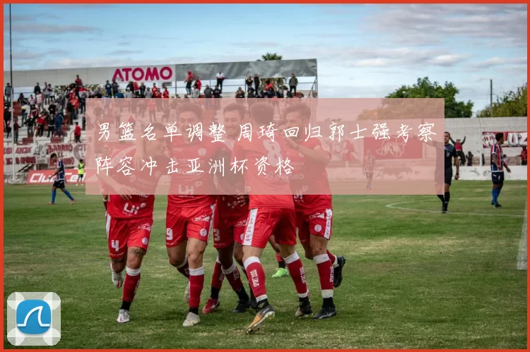 男篮名单调整 周琦回归郭士强考察阵容冲击亚洲杯资格