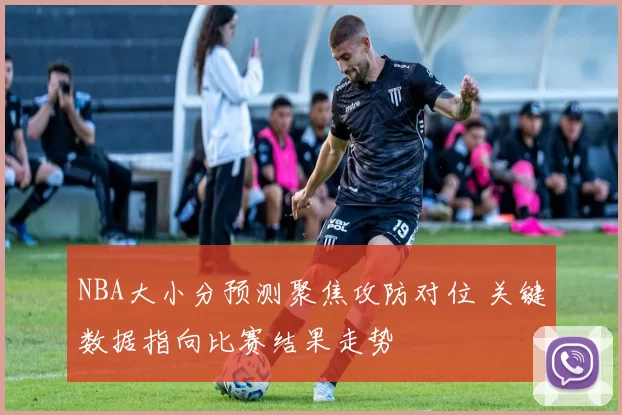 NBA大小分预测聚焦攻防对位 关键数据指向比赛结果走势