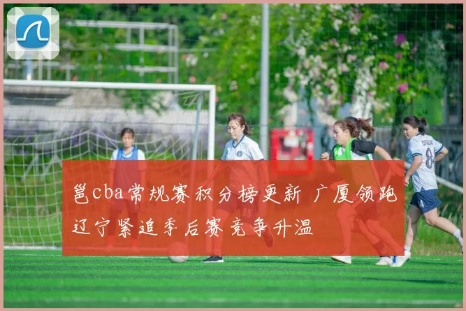 邕cba常规赛积分榜更新 广厦领跑辽宁紧追季后赛竞争升温