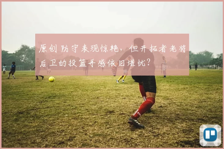 原创 防守表现惊艳，但开拓者老将后卫的投篮手感依旧堪忧？