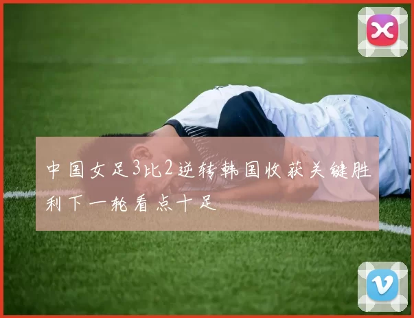 中国女足3比2逆转韩国收获关键胜利下一轮看点十足