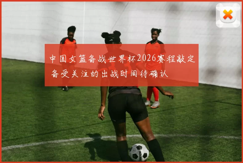 中国女篮备战世界杯2026赛程敲定 备受关注的出战时间待确认