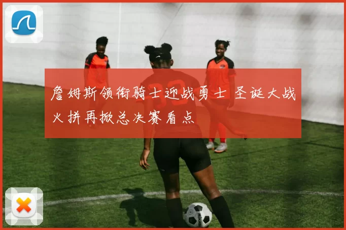 詹姆斯领衔骑士迎战勇士 圣诞大战火拼再掀总决赛看点