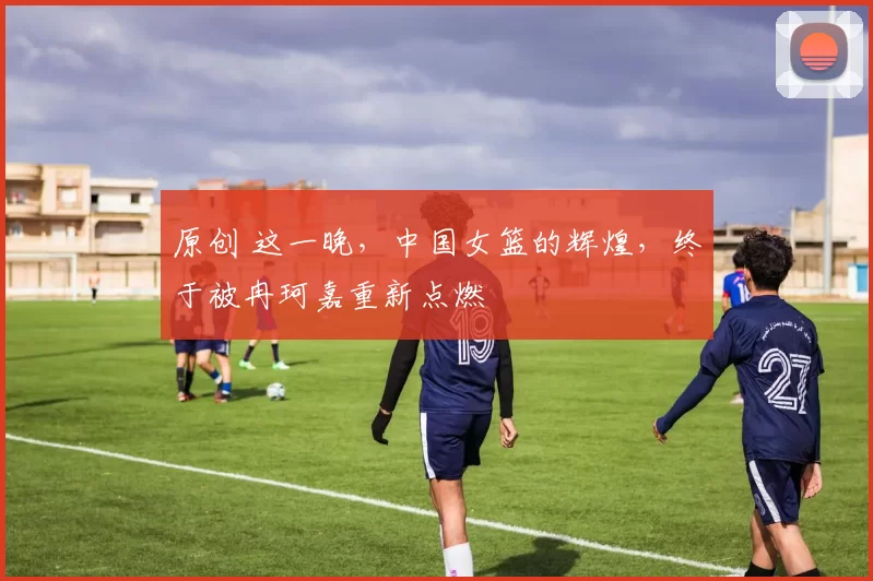 原创 这一晚，中国女篮的辉煌，终于被冉珂嘉重新点燃
