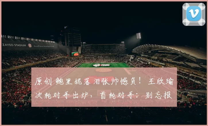 原创 鲍里妮落泪张帅憾负！王欣瑜次轮对手出炉，首轮对手：别忘报名