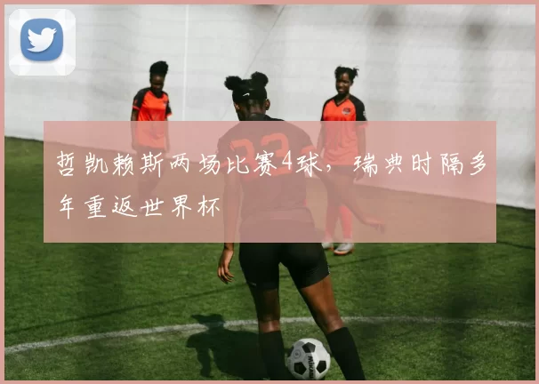 哲凯赖斯两场比赛4球，瑞典时隔多年重返世界杯