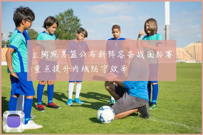 立陶宛男篮公布新阵容备战国际赛 重点提升内线防守效率