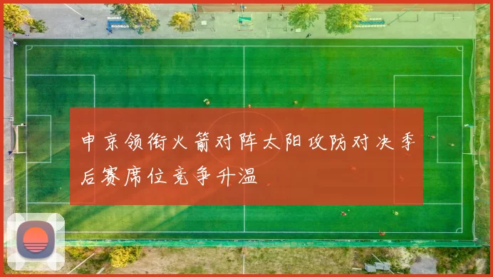申京领衔火箭对阵太阳攻防对决季后赛席位竞争升温