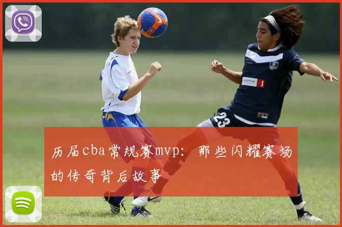 历届cba常规赛mvp：那些闪耀赛场的传奇背后故事