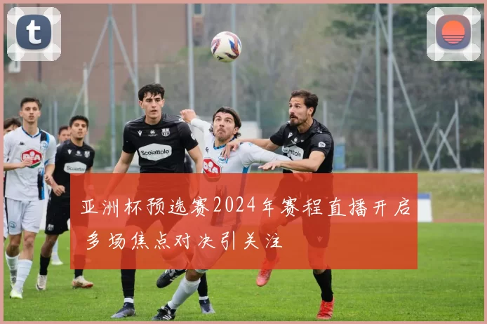亚洲杯预选赛2024年赛程直播开启 多场焦点对决引关注