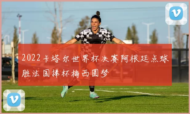 2022卡塔尔世界杯决赛阿根廷点球胜法国捧杯梅西圆梦