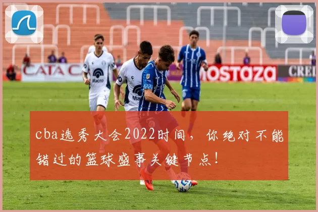 cba选秀大会2022时间，你绝对不能错过的篮球盛事关键节点！