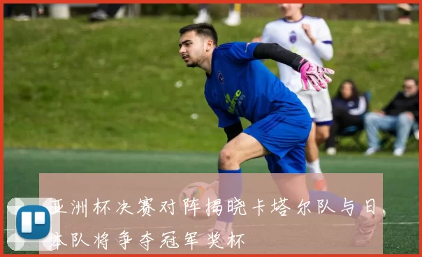 亚洲杯决赛对阵揭晓卡塔尔队与日本队将争夺冠军奖杯