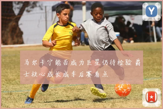 马尔卡宁能否成为巨星仍待检验 爵士核心成长成季后赛看点